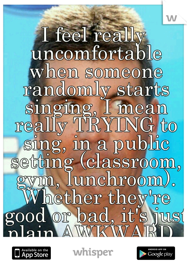 I feel really uncomfortable when someone randomly starts singing, I mean really TRYING to sing, in a public setting (classroom, gym, lunchroom). Whether they're good or bad, it's just plain AWKWARD. 