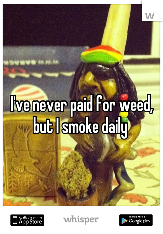 I've never paid for weed, but I smoke daily 