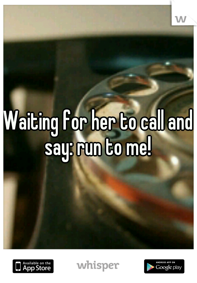 Waiting for her to call and say: run to me! 