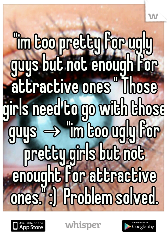 "im too pretty for ugly guys but not enough for attractive ones " Those girls need to go with those guys → "im too ugly for pretty girls but not enought for attractive ones." :)  Problem solved.