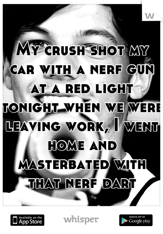 My crush shot my car with a nerf gun at a red light tonight when we were leaving work, I went home and masterbated with that nerf dart