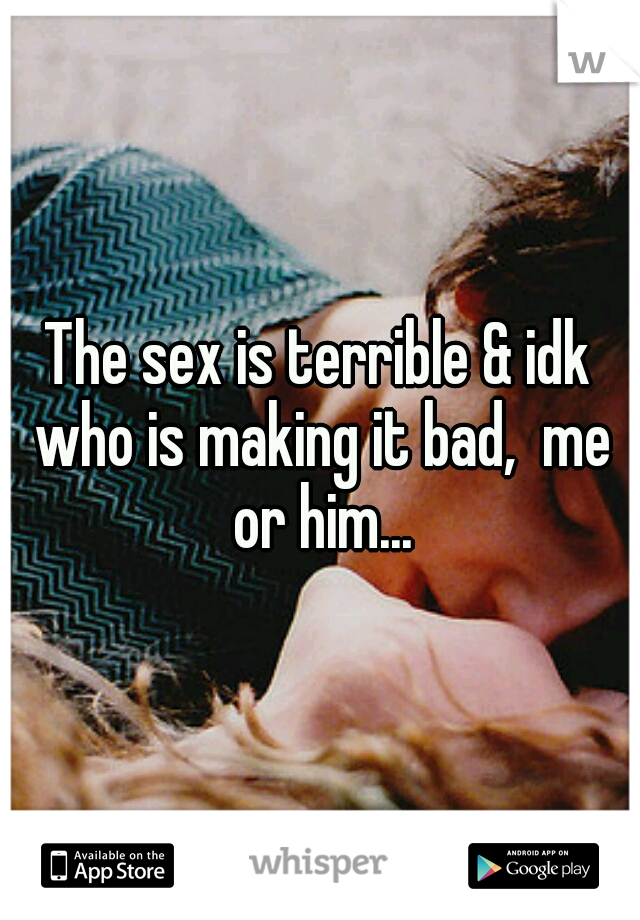 The sex is terrible & idk who is making it bad,  me or him...