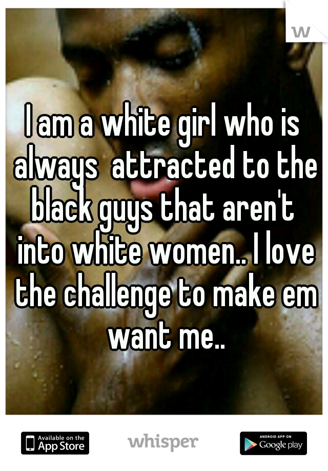I am a white girl who is always  attracted to the black guys that aren't  into white women.. I love the challenge to make em want me..