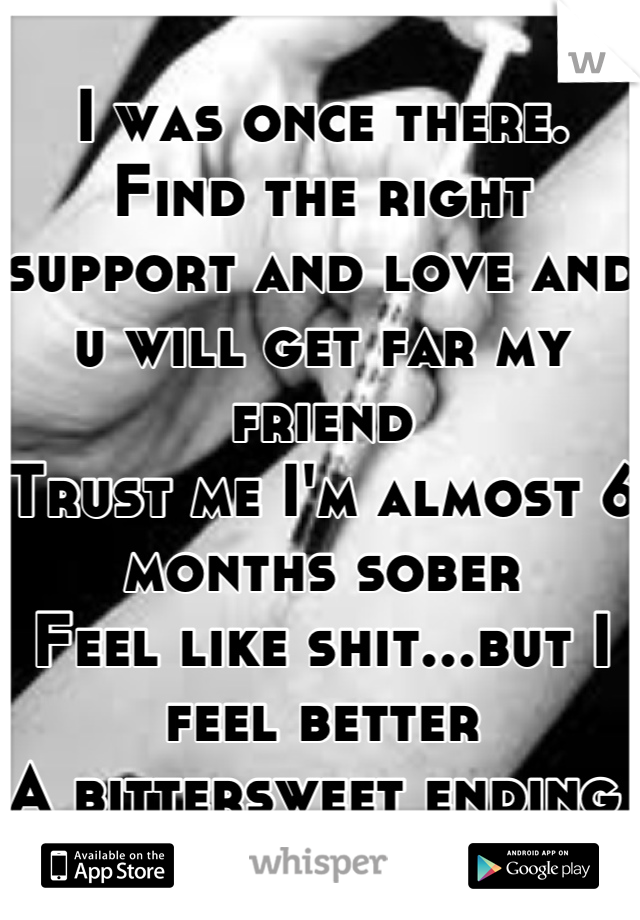 I was once there.
Find the right support and love and u will get far my friend
Trust me I'm almost 6 months sober
Feel like shit...but I feel better
A bittersweet ending 