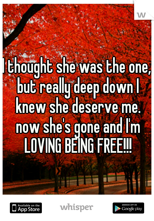 I thought she was the one, but really deep down I knew she deserve me. now she's gone and I'm LOVING BEING FREE!!!