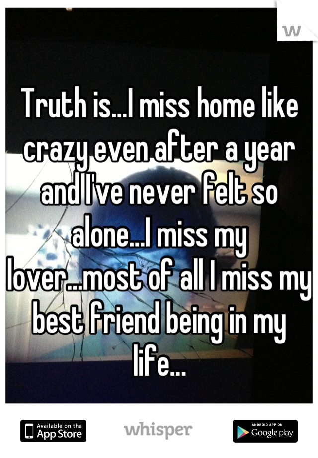 Truth is...I miss home like crazy even after a year and I've never felt so alone...I miss my lover...most of all I miss my best friend being in my life...