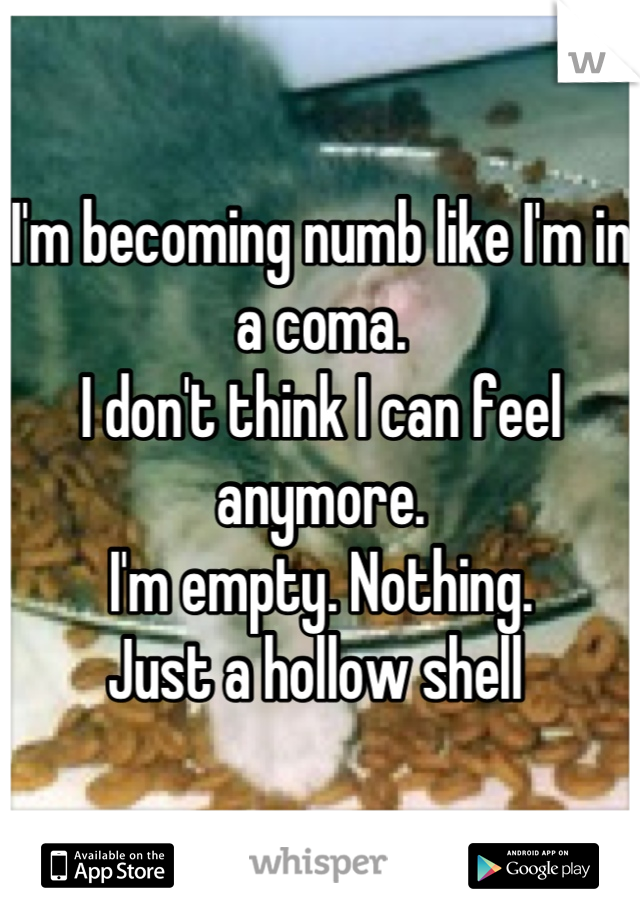 I'm becoming numb like I'm in a coma.
I don't think I can feel anymore.
I'm empty. Nothing. 
Just a hollow shell 