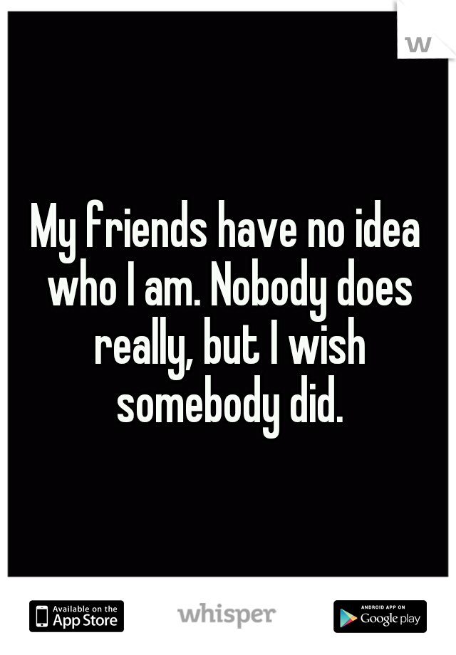 My friends have no idea who I am. Nobody does really, but I wish somebody did.