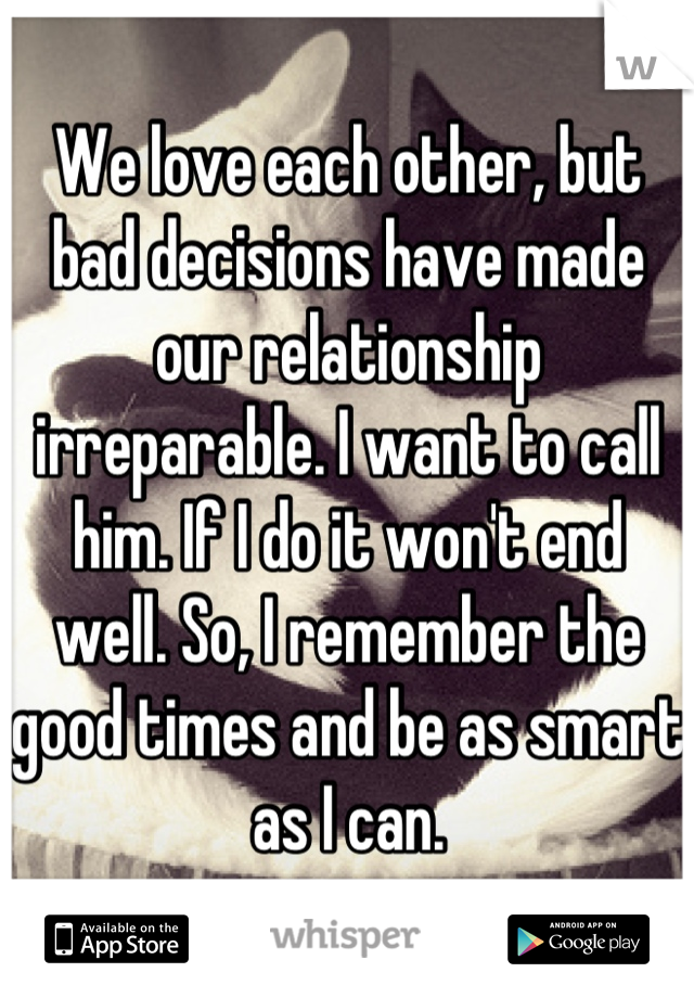 We love each other, but bad decisions have made our relationship irreparable. I want to call him. If I do it won't end well. So, I remember the good times and be as smart as I can.
