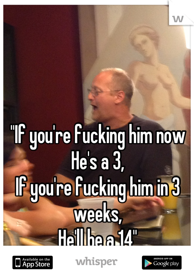 "If you're fucking him now
He's a 3,
If you're fucking him in 3 weeks,
He'll be a 14"