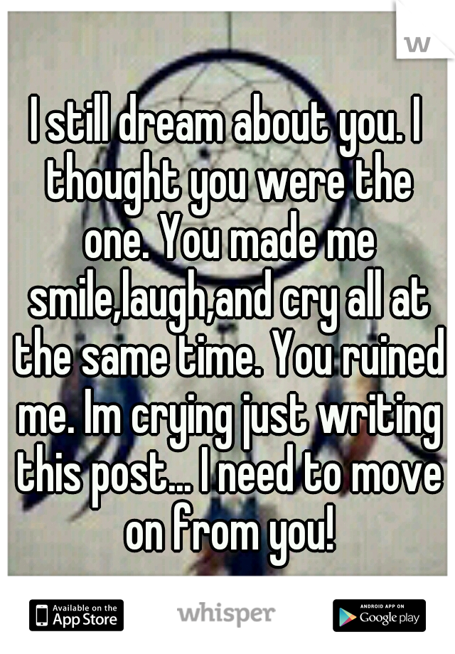 I still dream about you. I thought you were the one. You made me smile,laugh,and cry all at the same time. You ruined me. Im crying just writing this post... I need to move on from you!