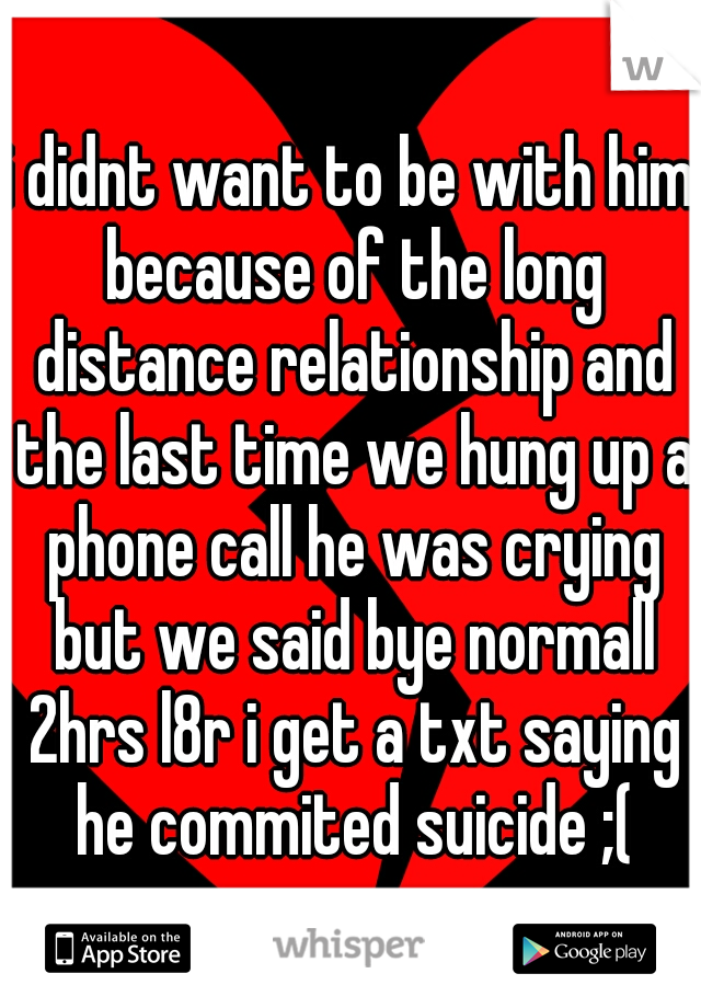 i didnt want to be with him because of the long distance relationship and the last time we hung up a phone call he was crying but we said bye normall 2hrs l8r i get a txt saying he commited suicide ;(