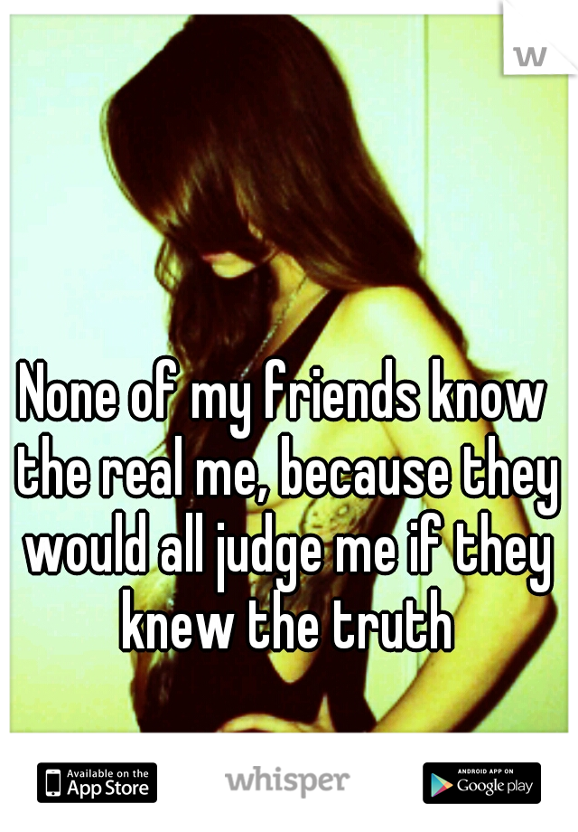 None of my friends know the real me, because they would all judge me if they knew the truth