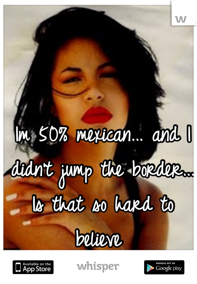 Im 50% mexican... and I didn't jump the border... Is that so hard to believe 