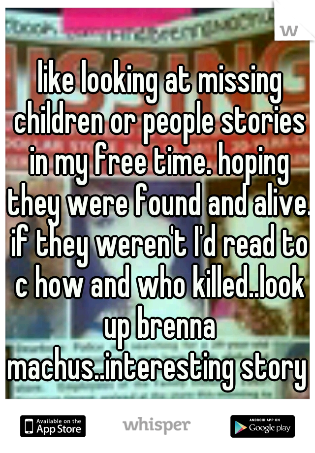  like looking at missing children or people stories in my free time. hoping they were found and alive. if they weren't I'd read to c how and who killed..look up brenna machus..interesting story 