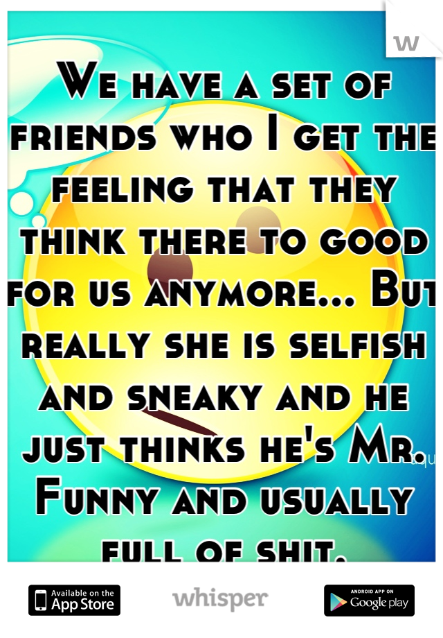 We have a set of friends who I get the feeling that they think there to good for us anymore... But really she is selfish and sneaky and he just thinks he's Mr. Funny and usually full of shit.