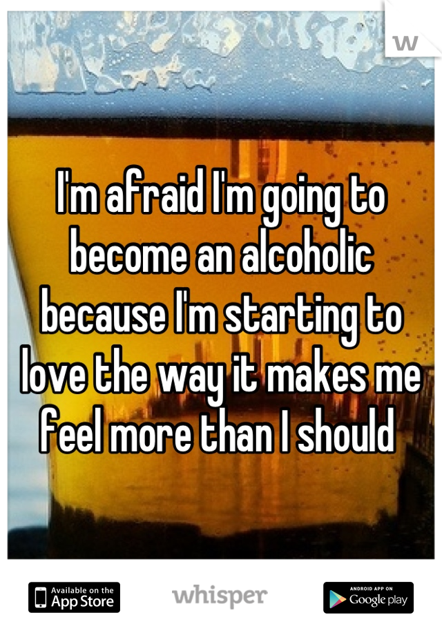 I'm afraid I'm going to become an alcoholic because I'm starting to love the way it makes me feel more than I should 