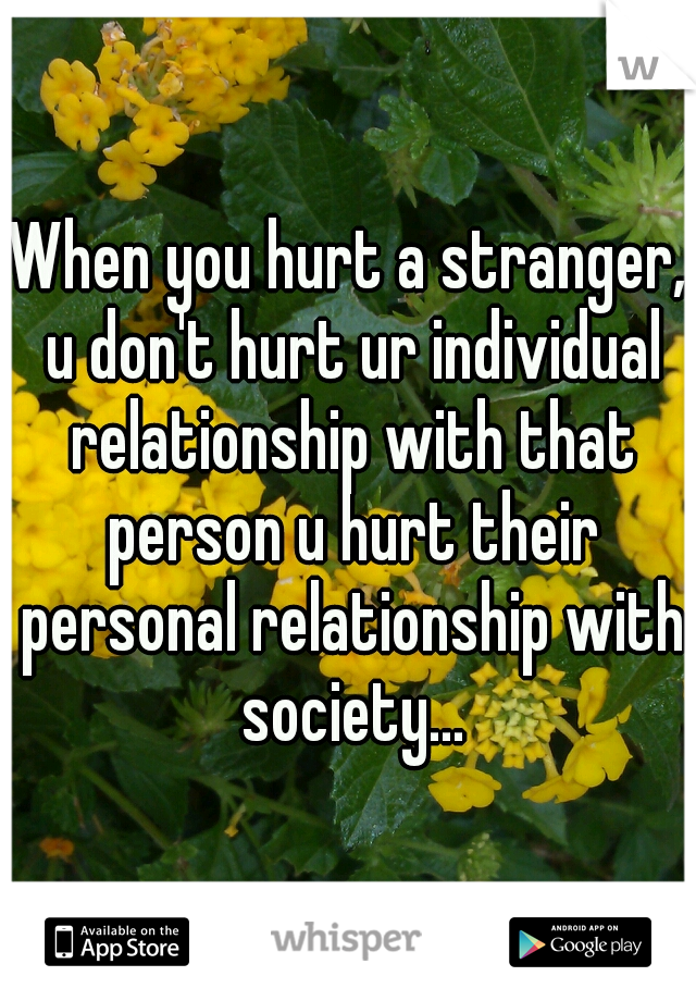 When you hurt a stranger, u don't hurt ur individual relationship with that person u hurt their personal relationship with society...