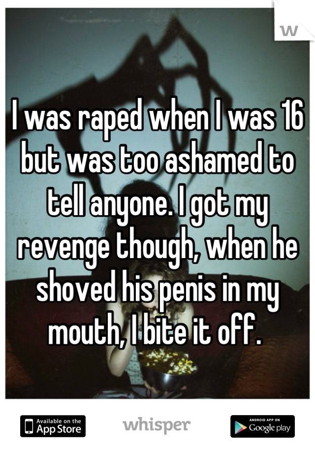 I was raped when I was 16 but was too ashamed to tell anyone. I got my revenge though, when he shoved his penis in my mouth, I bite it off. 