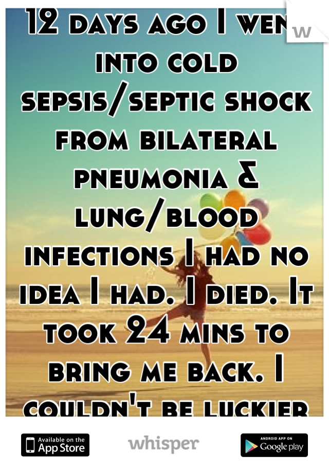 12 days ago I went into cold sepsis/septic shock from bilateral pneumonia & lung/blood infections I had no idea I had. I died. It took 24 mins to bring me back. I couldn't be luckier or more blessed<3 