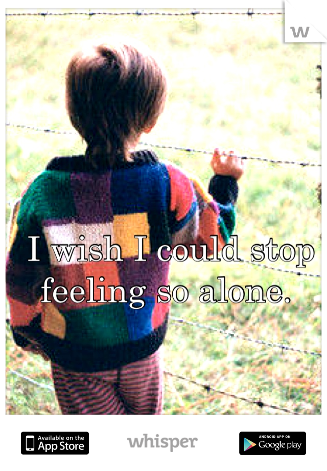 I wish I could stop feeling so alone. 