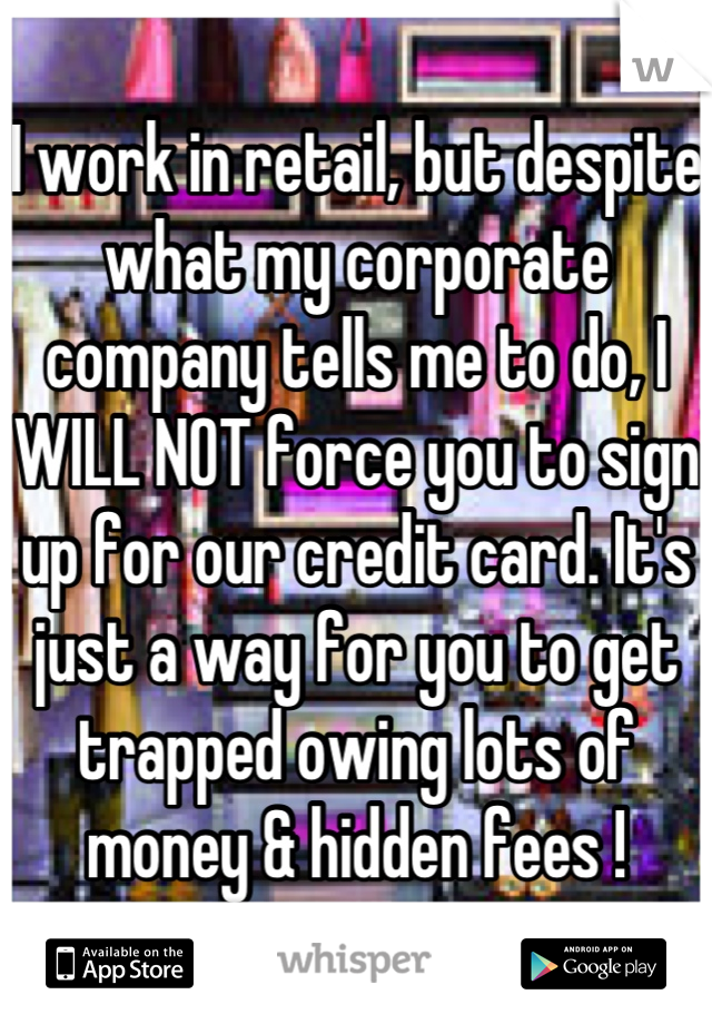 I work in retail, but despite what my corporate company tells me to do, I WILL NOT force you to sign up for our credit card. It's just a way for you to get trapped owing lots of money & hidden fees !
