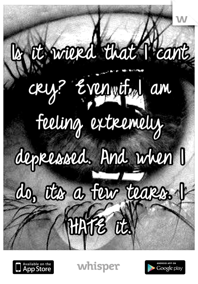 Is it wierd that I cant cry? Even if I am feeling extremely depressed. And when I do, its a few tears. I HATE it.