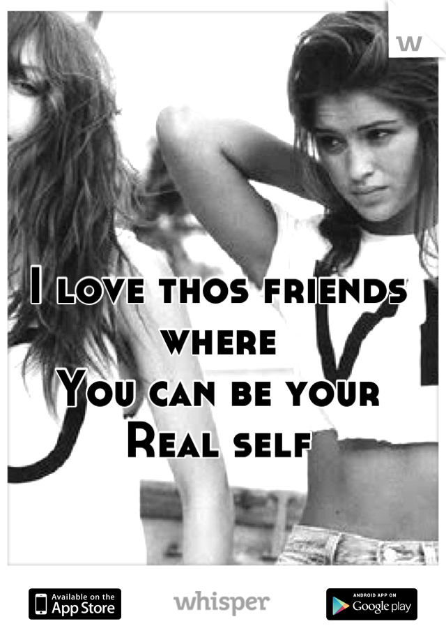 I love thos friends where 
You can be your 
Real self