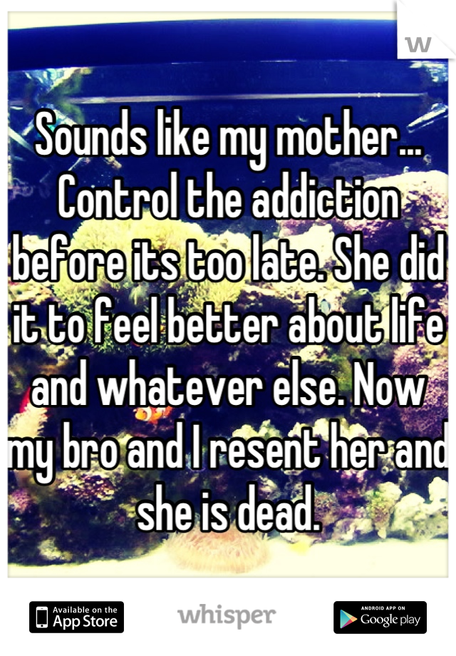 Sounds like my mother... Control the addiction before its too late. She did it to feel better about life and whatever else. Now my bro and I resent her and she is dead.