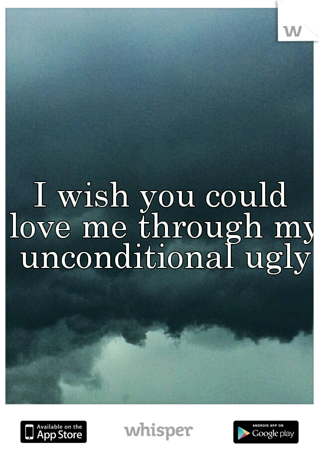 I wish you could love me through my unconditional ugly