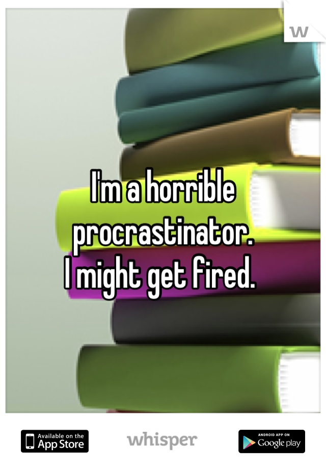 I'm a horrible procrastinator. 
I might get fired. 