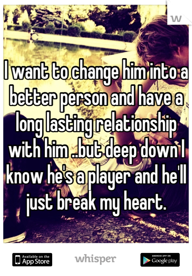 I want to change him into a better person and have a long lasting relationship with him ..but deep down I know he's a player and he'll just break my heart.