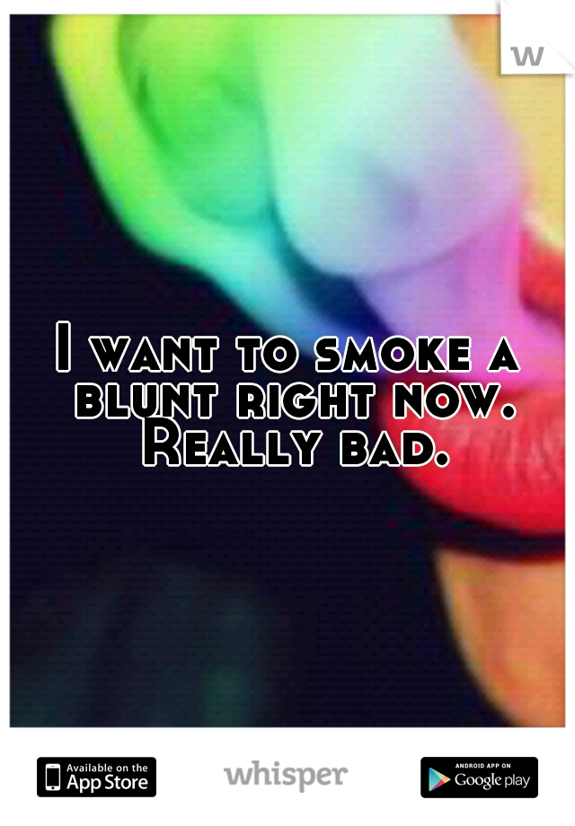 I want to smoke a blunt right now. Really bad.