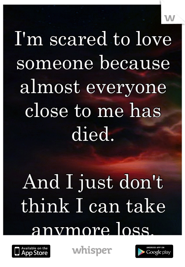 I'm scared to love someone because almost everyone close to me has died.

And I just don't think I can take anymore loss.