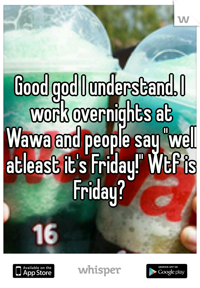 Good god I understand. I work overnights at Wawa and people say "well atleast it's Friday!" Wtf is Friday? 
