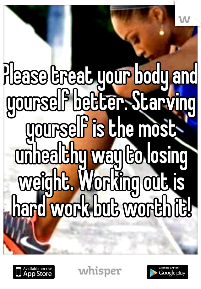 Please treat your body and yourself better. Starving yourself is the most unhealthy way to losing weight. Working out is hard work but worth it!