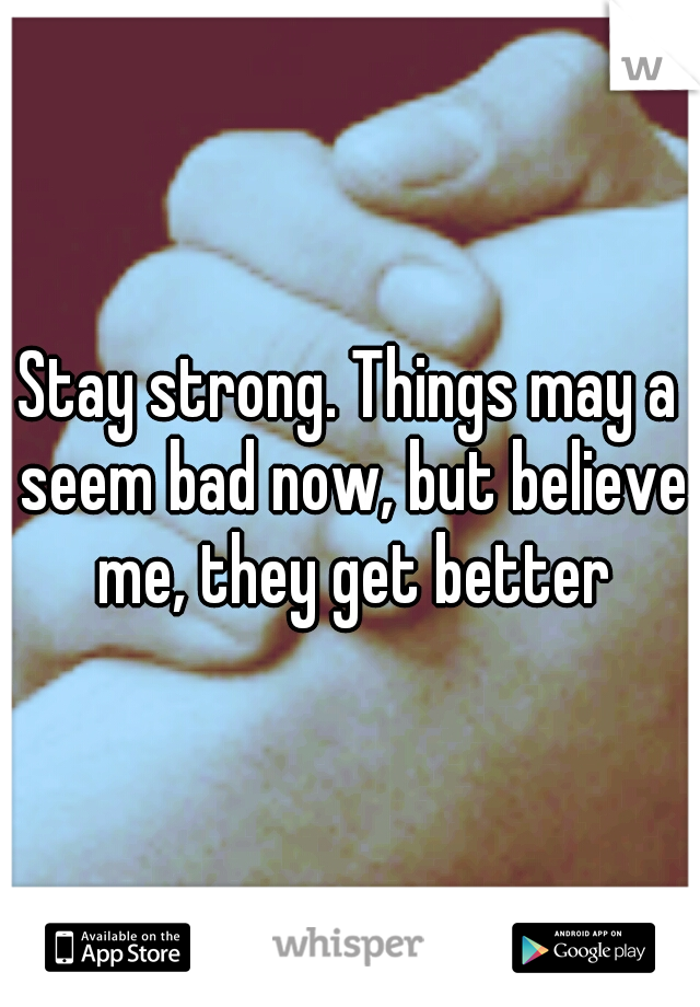 Stay strong. Things may a seem bad now, but believe me, they get better