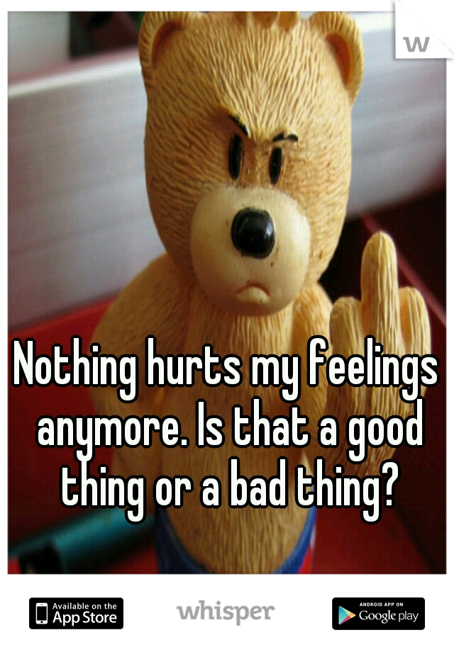 Nothing hurts my feelings anymore. Is that a good thing or a bad thing?