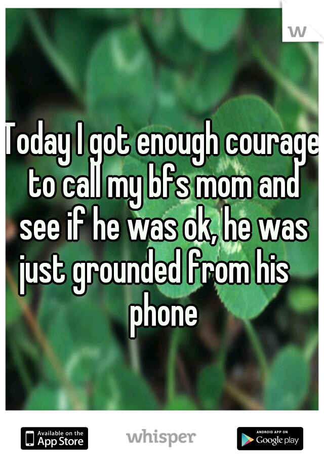 Today I got enough courage to call my bfs mom and see if he was ok, he was just grounded from his    phone
