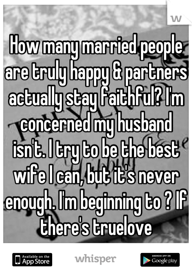 How many married people are truly happy & partners actually stay faithful? I'm concerned my husband isn't. I try to be the best wife I can, but it's never enough. I'm beginning to ? If there's truelove