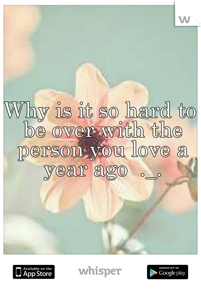 Why is it so hard to be over with the person you love a year ago  ._.