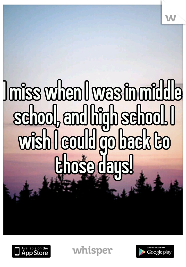 I miss when I was in middle school, and high school. I wish I could go back to those days!