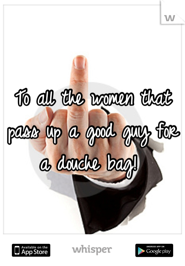 To all the women that pass up a good guy for a douche bag! 