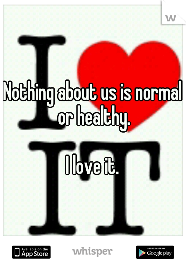Nothing about us is normal or healthy. 


















I love it.