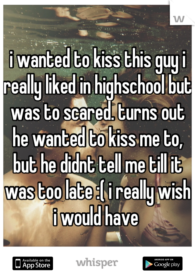 i wanted to kiss this guy i really liked in highschool but was to scared. turns out he wanted to kiss me to, but he didnt tell me till it was too late :( i really wish i would have 