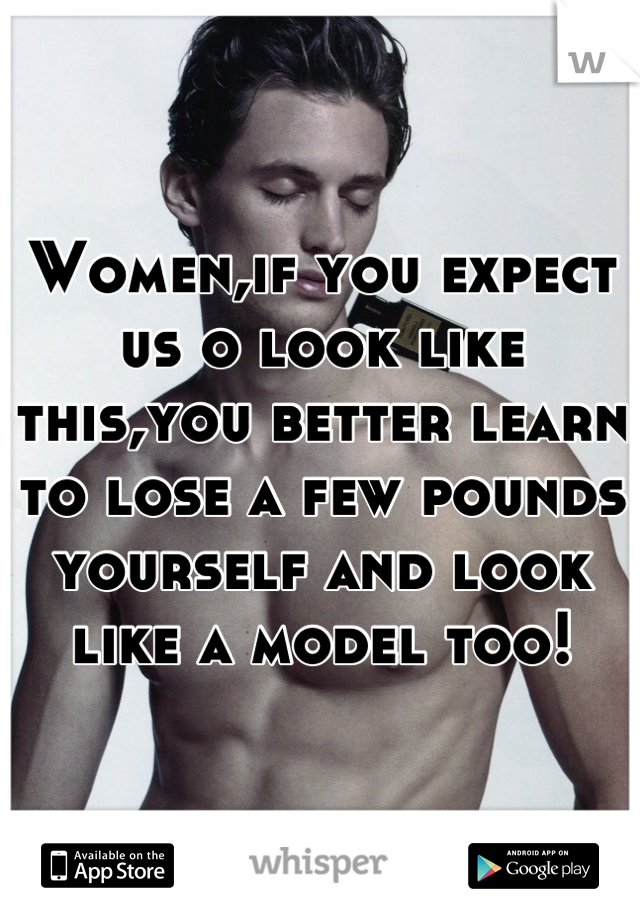 Women,if you expect us o look like this,you better learn to lose a few pounds yourself and look like a model too!