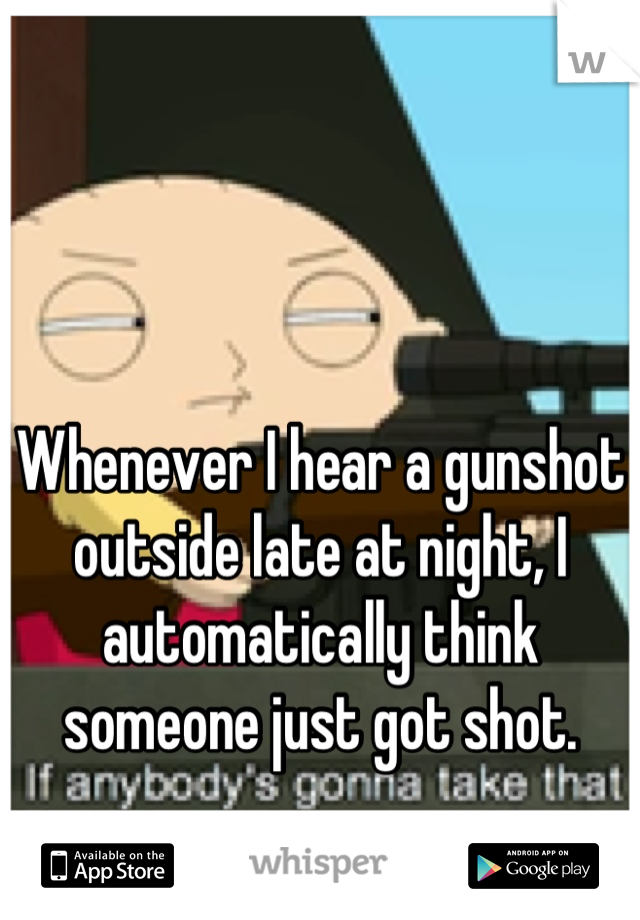 Whenever I hear a gunshot outside late at night, I automatically think someone just got shot.