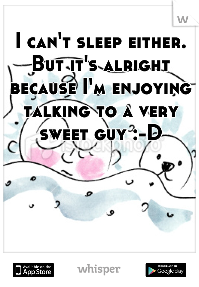 I can't sleep either. But it's alright because I'm enjoying talking to a very sweet guy :-D