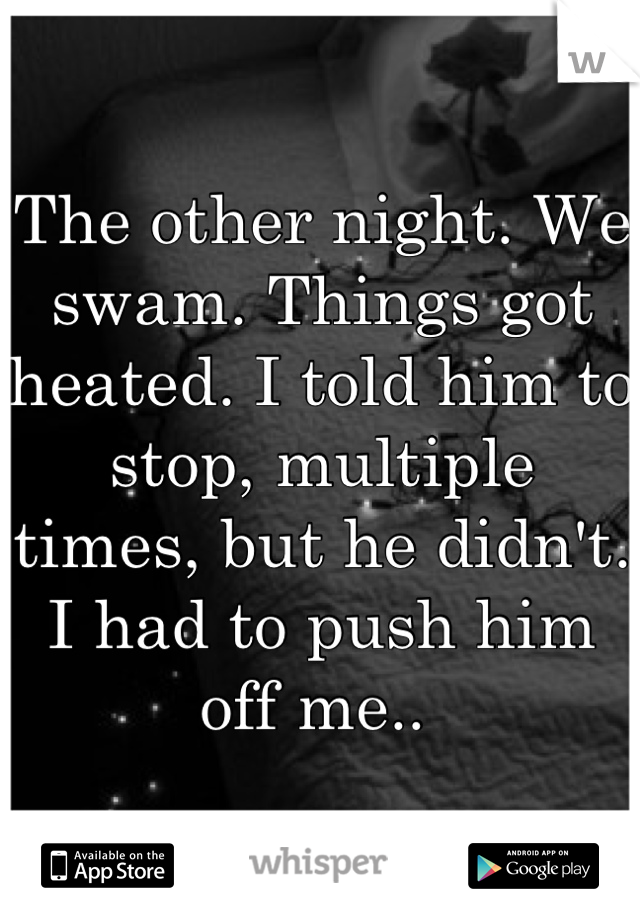 The other night. We swam. Things got heated. I told him to stop, multiple times, but he didn't. I had to push him off me.. 