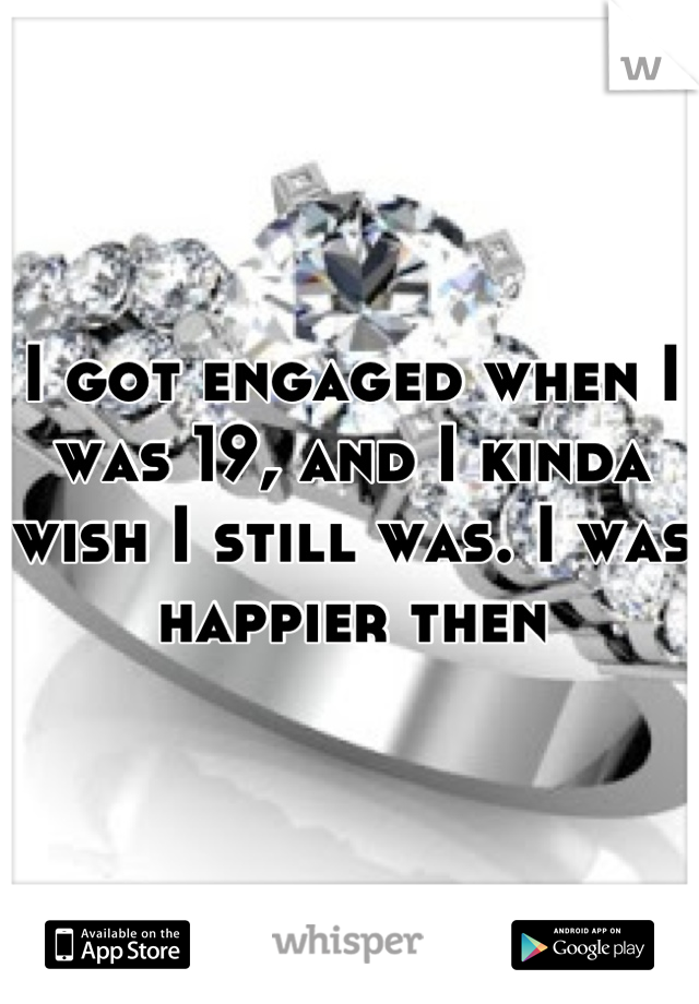 I got engaged when I was 19, and I kinda wish I still was. I was happier then